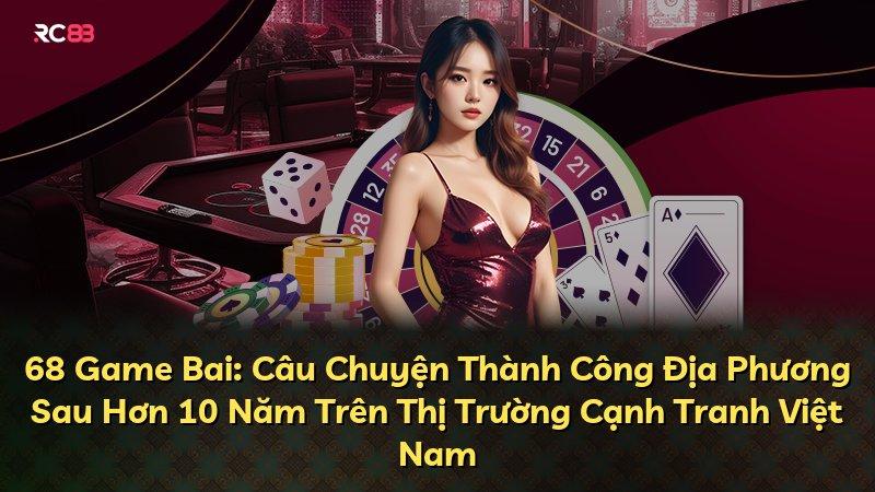 68 Game Bai: Câu Chuyện Thành Công Địa Phương Sau Hơn 10 Năm Trên Thị Trường Cạnh Tranh Việt Nam