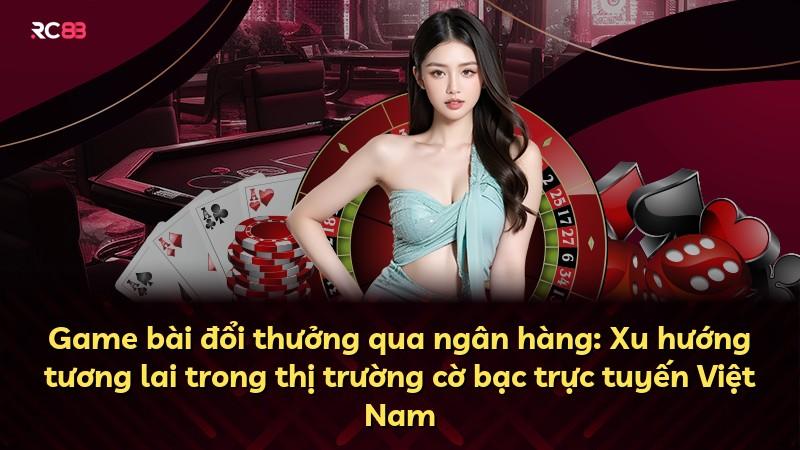 Game bài đổi thưởng qua ngân hàng: Xu hướng tương lai trong thị trường cờ bạc trực tuyến Việt Nam