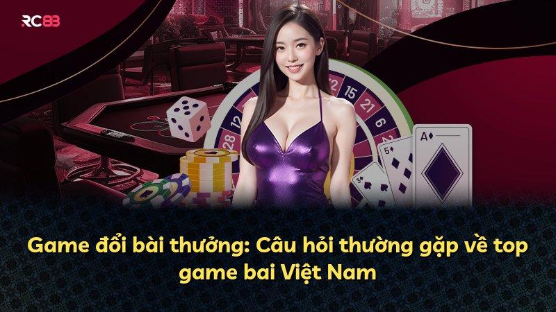 Game đổi bài thưởng: Câu hỏi thường gặp về top game bai Việt Nam
