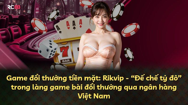 Game đổi thưởng tiền mặt: Rikvip - “Đế chế tỷ đô” trong làng game bài đổi thưởng qua ngân hàng Việt Nam