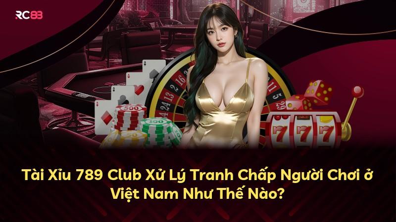 Tài Xỉu 789 Club Xử Lý Tranh Chấp Người Chơi ở Việt Nam Như Thế Nào?