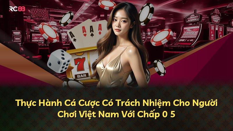 Thực Hành Cá Cược Có Trách Nhiệm Cho Người Chơi Việt Nam Với Chấp 0 5