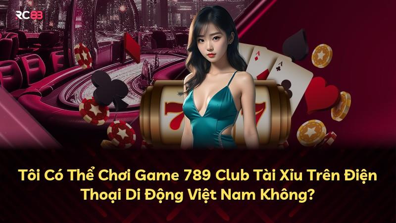 Tôi Có Thể Chơi Game 789 Club Tài Xỉu Trên Điện Thoại Di Động Việt Nam Không?